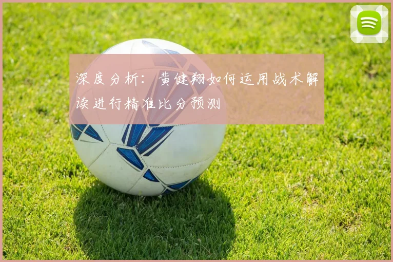 深度分析:黄健翔如何运用战术解读进行精准比分预测