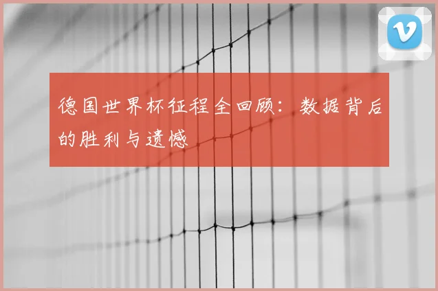德国世界杯征程全回顾:数据背后的胜利与遗憾