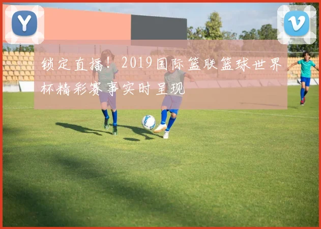 锁定直播！2019国际篮联篮球世界杯精彩赛事实时呈现