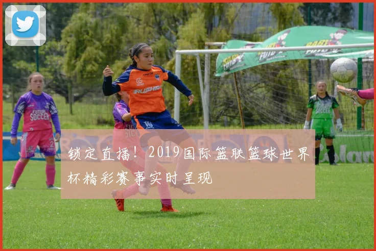 锁定直播!2019国际篮联篮球世界杯精彩赛事实时呈现