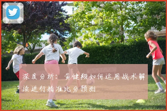 深度分析：黄健翔如何运用战术解读进行精准比分预测