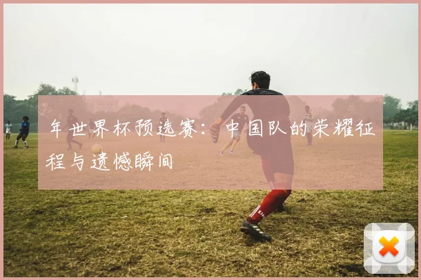 年世界杯预选赛：中国队的荣耀征程与遗憾瞬间
