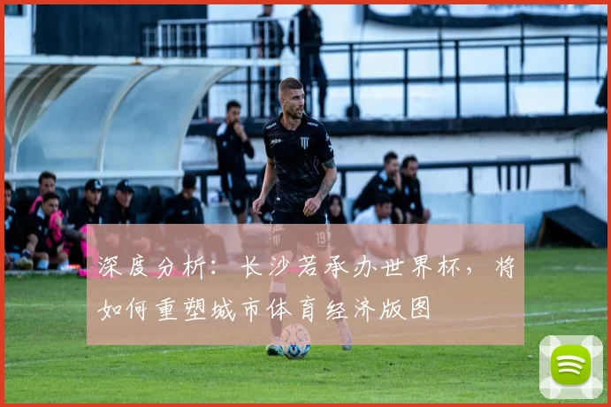 深度分析：长沙若承办世界杯，将如何重塑城市体育经济版图