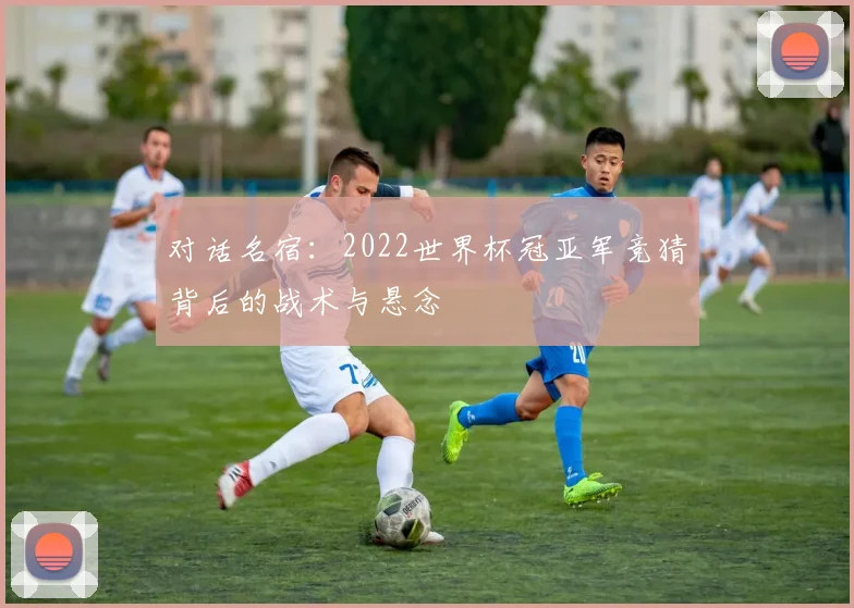 对话名宿：2022世界杯冠亚军竞猜背后的战术与悬念